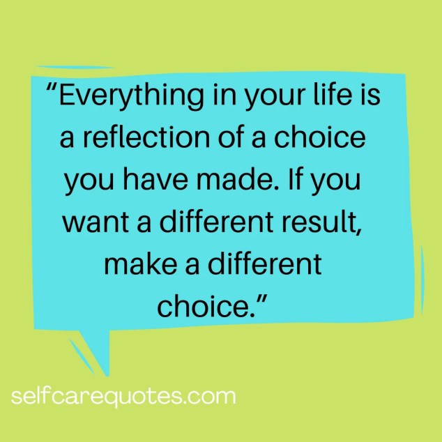 Everything in your life is a reflection of a choice you have made. If you want a different result, make a different choice.