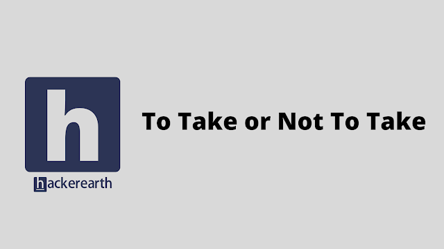 HackerEarth To Take or Not To Take problem solution