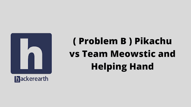 HackerEarth ( Problem B ) Pikachu vs Team Meowstic and Helping Hand problem solution